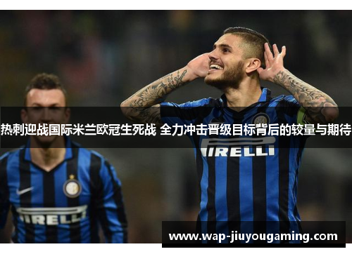 热刺迎战国际米兰欧冠生死战 全力冲击晋级目标背后的较量与期待