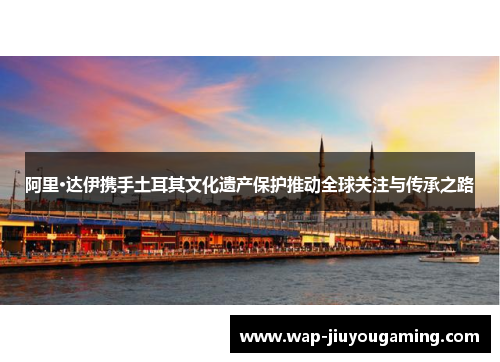 阿里·达伊携手土耳其文化遗产保护推动全球关注与传承之路