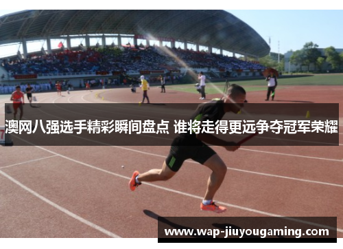 澳网八强选手精彩瞬间盘点 谁将走得更远争夺冠军荣耀