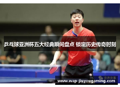 乒乓球亚洲杯五大经典瞬间盘点 锁定历史传奇时刻