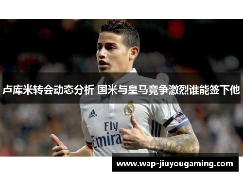 卢库米转会动态分析 国米与皇马竞争激烈谁能签下他