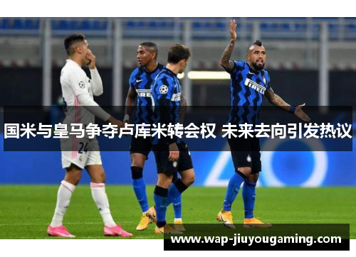 国米与皇马争夺卢库米转会权 未来去向引发热议