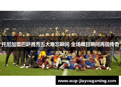托尼加盟巴萨首秀五大难忘瞬间 全场瞩目瞬间再现传奇