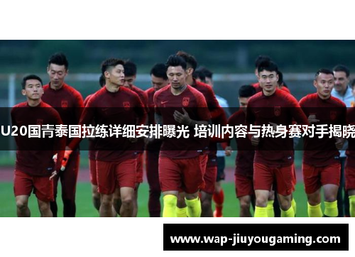 U20国青泰国拉练详细安排曝光 培训内容与热身赛对手揭晓
