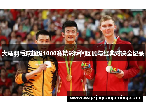 大马羽毛球超级1000赛精彩瞬间回顾与经典对决全纪录