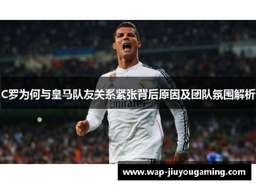 C罗为何与皇马队友关系紧张背后原因及团队氛围解析