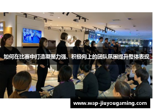 如何在比赛中打造凝聚力强、积极向上的团队氛围提升整体表现