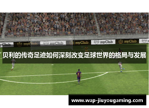贝利的传奇足迹如何深刻改变足球世界的格局与发展 贝利的传奇足迹如何深刻改变足球世界的格局与发展