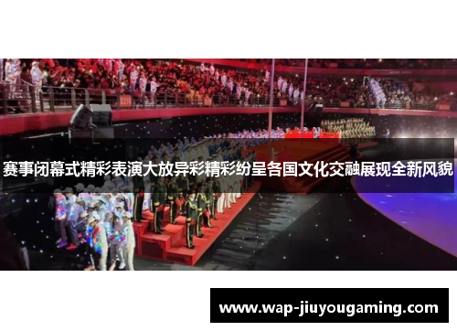 赛事闭幕式精彩表演大放异彩精彩纷呈各国文化交融展现全新风貌 赛事闭幕式精彩表演大放异彩精彩纷呈各国文化交融展现全新风貌