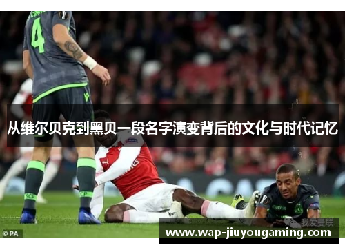 从维尔贝克到黑贝一段名字演变背后的文化与时代记忆 从维尔贝克到黑贝一段名字演变背后的文化与时代记忆