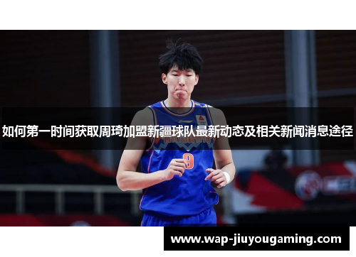 如何第一时间获取周琦加盟新疆球队最新动态及相关新闻消息途径